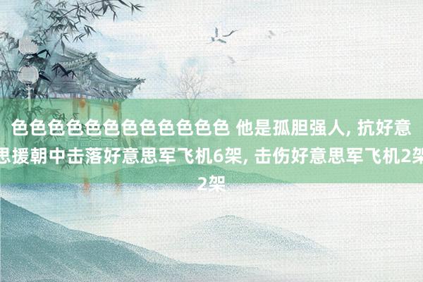色色色色色色色色色色色色 他是孤胆强人， 抗好意思援朝中击落好意思军飞机6架， 击伤好意思军飞机2架