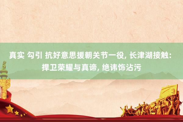 真实 勾引 抗好意思援朝关节一役， 长津湖接触: 捍卫荣耀与真谛， 绝讳饰沾污