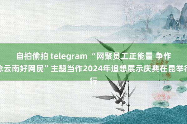 自拍偷拍 telegram “网聚员工正能量 争作念云南好网民”主题当作2024年追想展示庆典在昆举行