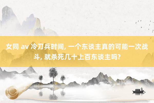女同 av 冷刀兵时间， 一个东谈主真的可能一次战斗， 就杀死几十上百东谈主吗?