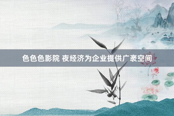 色色色影院 夜经济为企业提供广袤空间