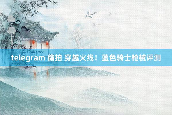 telegram 偷拍 穿越火线！蓝色骑士枪械评测