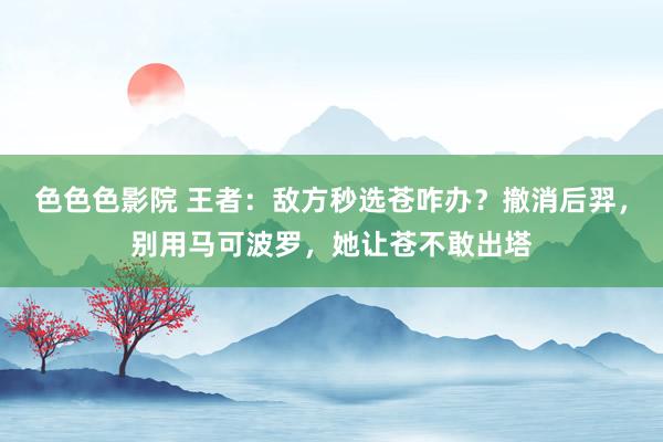 色色色影院 王者：敌方秒选苍咋办？撤消后羿，别用马可波罗，她让苍不敢出塔