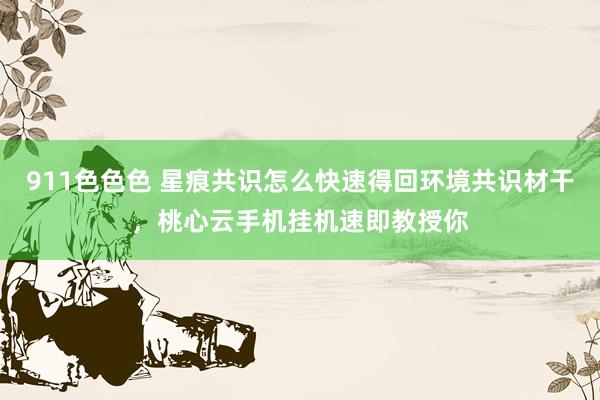 911色色色 星痕共识怎么快速得回环境共识材干，桃心云手机挂机速即教授你