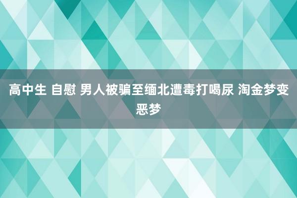 高中生 自慰 男人被骗至缅北遭毒打喝尿 淘金梦变恶梦