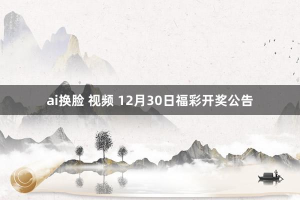ai换脸 视频 12月30日福彩开奖公告