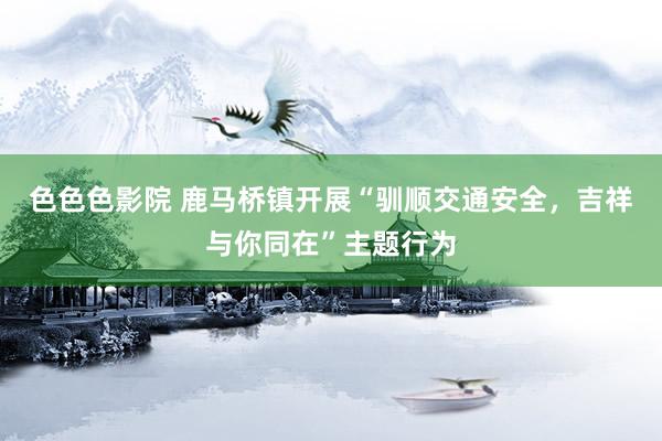 色色色影院 鹿马桥镇开展“驯顺交通安全，吉祥与你同在”主题行为