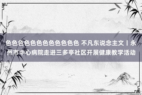 色色色色色色色色色色色色 不凡东说念主文丨永州市中心病院走进三多亭社区开展健康教学活动
