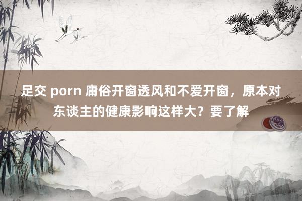 足交 porn 庸俗开窗透风和不爱开窗，原本对东谈主的健康影响这样大？要了解