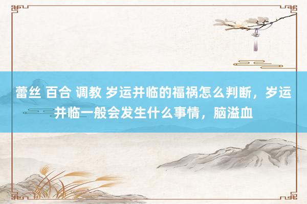 蕾丝 百合 调教 岁运并临的福祸怎么判断，岁运并临一般会发生什么事情，脑溢血