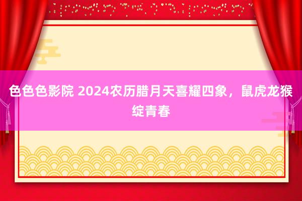 色色色影院 2024农历腊月天喜耀四象，鼠虎龙猴绽青春