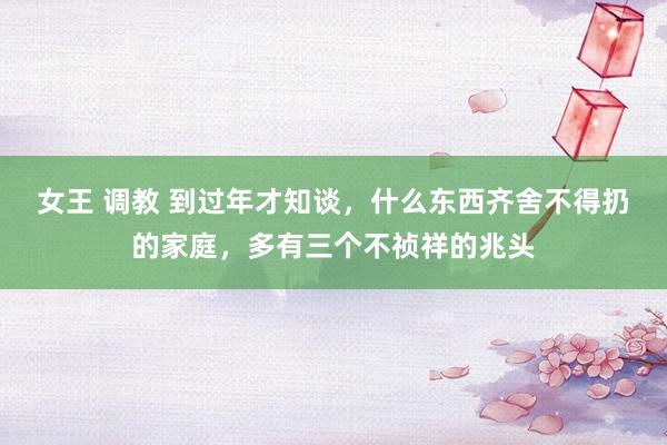 女王 调教 到过年才知谈，什么东西齐舍不得扔的家庭，多有三个不祯祥的兆头