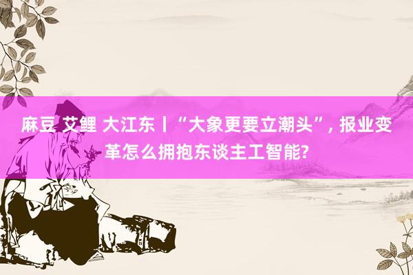 麻豆 艾鲤 大江东丨“大象更要立潮头”， 报业变革怎么拥抱东谈主工智能?