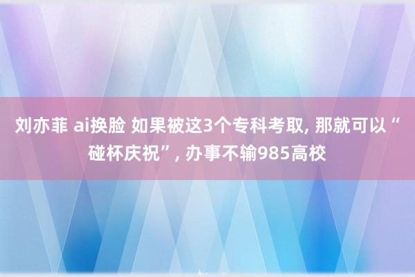 刘亦菲 ai换脸 如果被这3个专科考取， 那就可以“碰杯庆祝”， 办事不输985高校