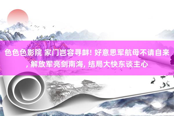 色色色影院 家门岂容寻衅! 好意思军航母不请自来， 解放军亮剑南海， 结局大快东谈主心