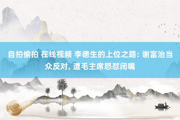 自拍偷拍 在线视频 李德生的上位之路: 谢富治当众反对， 遭毛主席怒怼闭嘴