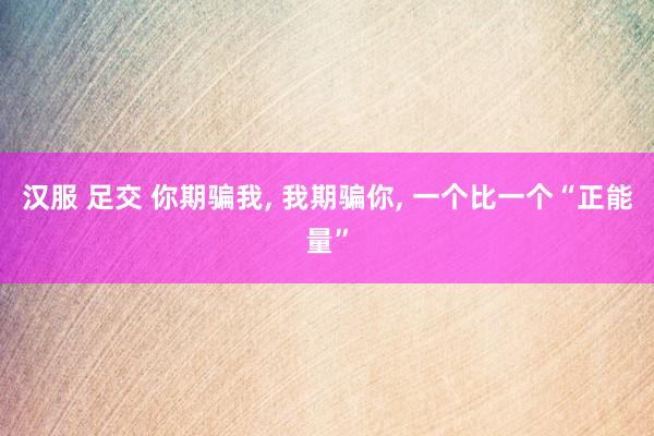 汉服 足交 你期骗我， 我期骗你， 一个比一个“正能量”