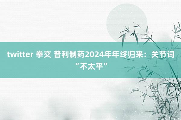 twitter 拳交 普利制药2024年年终归来：关节词“不太平”