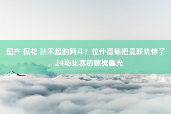 国产 探花 扶不起的阿斗！拉什福德把曼联坑惨了，24场比赛的数据曝光