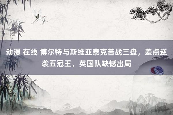 动漫 在线 博尔特与斯维亚泰克苦战三盘，差点逆袭五冠王，英国队缺憾出局