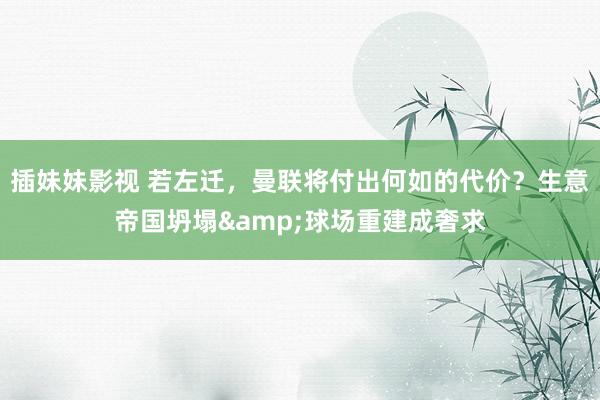 插妹妹影视 若左迁，曼联将付出何如的代价？生意帝国坍塌&球场重建成奢求