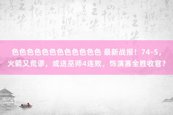 色色色色色色色色色色色色 最新战报！74-5，火箭又荒谬，或送巫师4连败，饰演赛全胜收官？