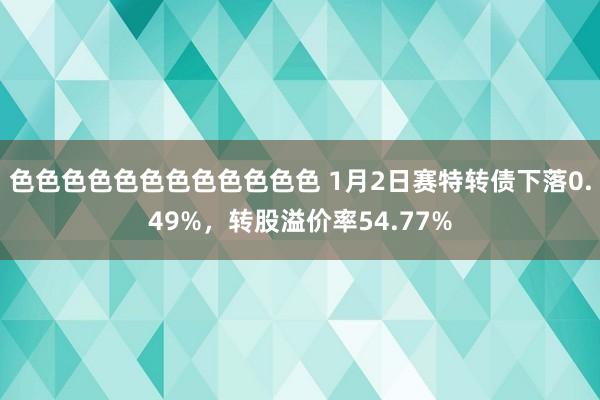 色色色色色色色色色色色色 1月2日赛特转债下落0.49%，转股溢价率54.77%