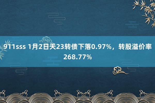 911sss 1月2日天23转债下落0.97%，转股溢价率268.77%