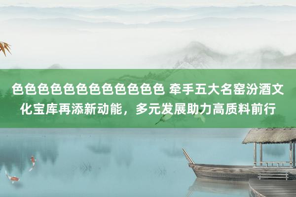 色色色色色色色色色色色色 牵手五大名窑汾酒文化宝库再添新动能，多元发展助力高质料前行