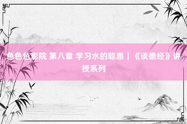 色色色影院 第八章 学习水的聪惠｜《谈德经》讲授系列