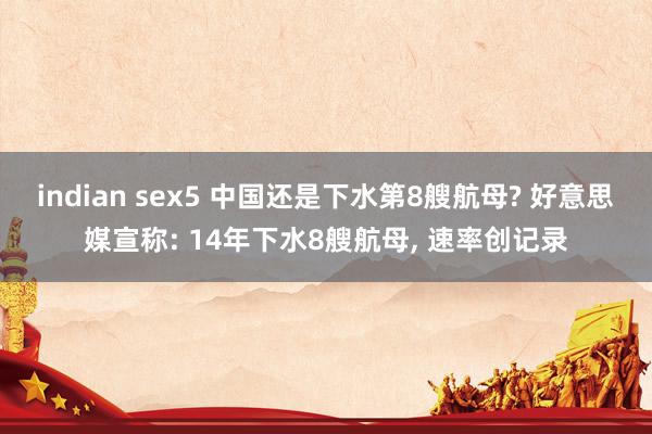 indian sex5 中国还是下水第8艘航母? 好意思媒宣称: 14年下水8艘航母， 速率创记录