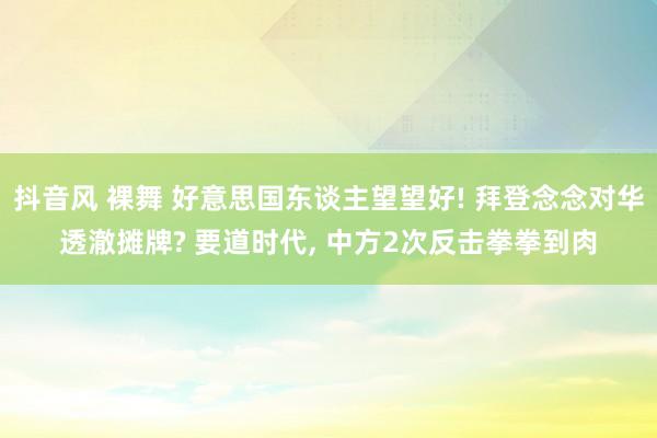 抖音风 裸舞 好意思国东谈主望望好! 拜登念念对华透澈摊牌? 要道时代， 中方2次反击拳拳到肉
