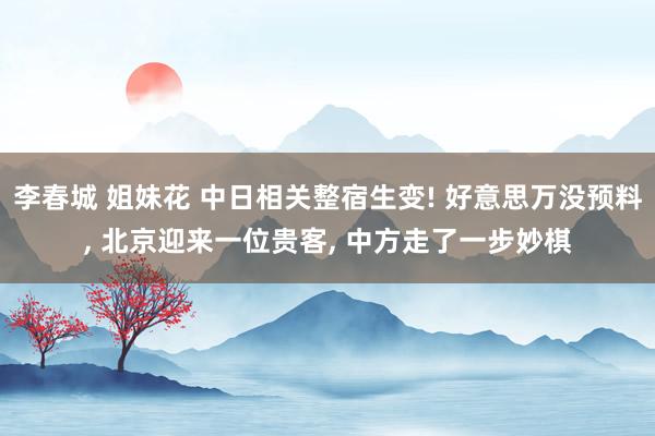 李春城 姐妹花 中日相关整宿生变! 好意思万没预料， 北京迎来一位贵客， 中方走了一步妙棋