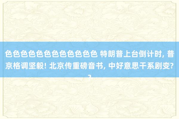 色色色色色色色色色色色色 特朗普上台倒计时， 普京格调坚毅! 北京传重磅音书， 中好意思干系剧变?