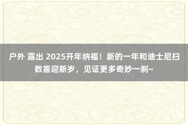 户外 露出 2025开年纳福！新的一年和迪士尼扫数喜迎新岁，见证更多奇妙一刹~