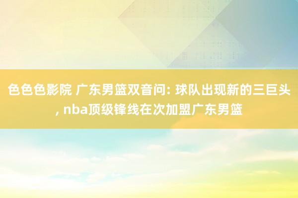 色色色影院 广东男篮双音问: 球队出现新的三巨头， nba顶级锋线在次加盟广东男篮