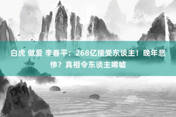 白虎 做爱 李春平：268亿接受东谈主！晚年悲惨？真相令东谈主唏嘘