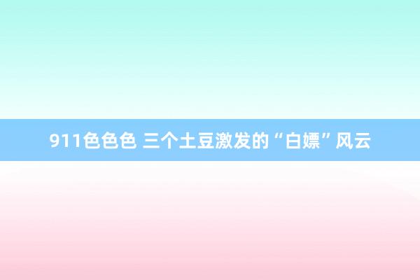 911色色色 三个土豆激发的“白嫖”风云