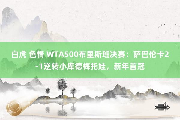 白虎 色情 WTA500布里斯班决赛：萨巴伦卡2-1逆转小库德梅托娃，新年首冠