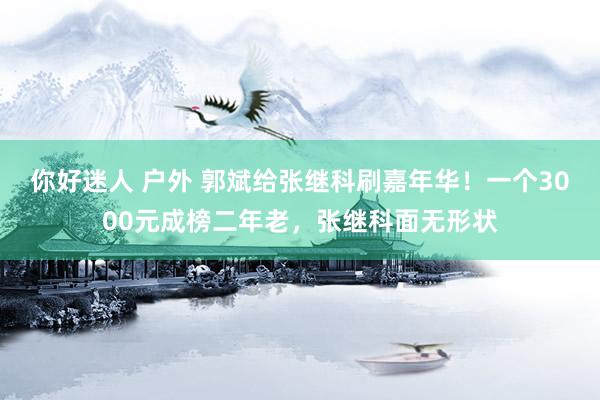 你好迷人 户外 郭斌给张继科刷嘉年华！一个3000元成榜二年老，张继科面无形状