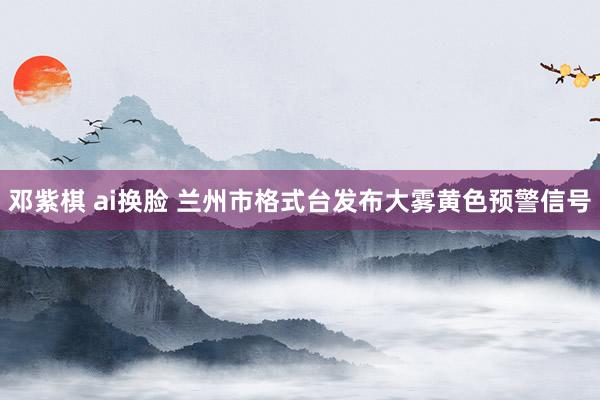 邓紫棋 ai换脸 兰州市格式台发布大雾黄色预警信号