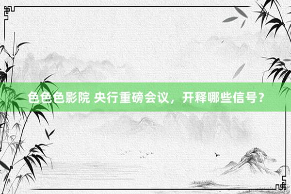 色色色影院 央行重磅会议，开释哪些信号？