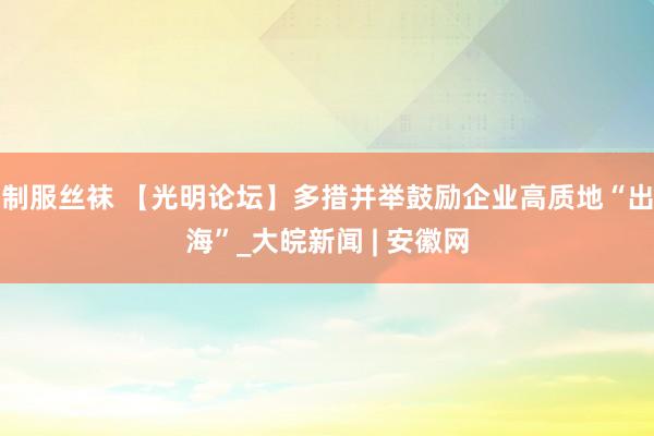 制服丝袜 【光明论坛】多措并举鼓励企业高质地“出海”_大皖新闻 | 安徽网