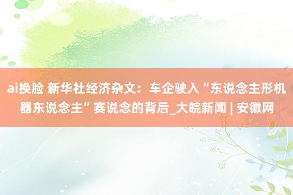 ai换脸 新华社经济杂文：车企驶入“东说念主形机器东说念主”赛说念的背后_大皖新闻 | 安徽网