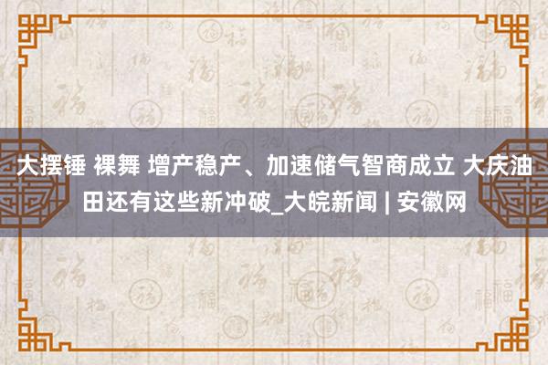 大摆锤 裸舞 增产稳产、加速储气智商成立 大庆油田还有这些新冲破_大皖新闻 | 安徽网