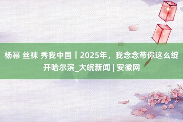 杨幂 丝袜 秀我中国｜2025年，我念念带你这么绽开哈尔滨_大皖新闻 | 安徽网