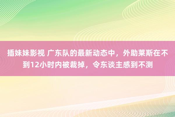 插妹妹影视 广东队的最新动态中，外助莱斯在不到12小时内被裁掉，令东谈主感到不测