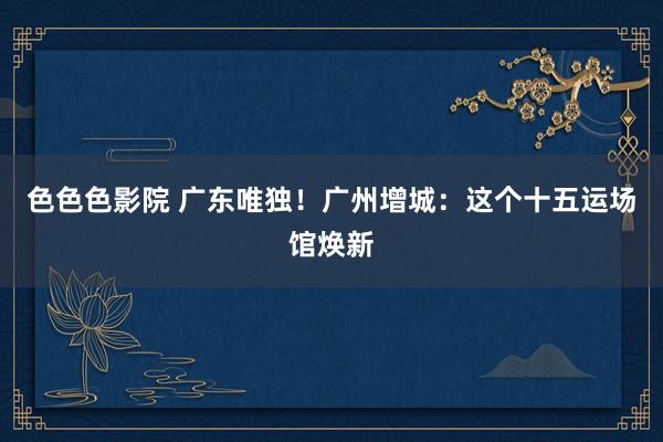 色色色影院 广东唯独！广州增城：这个十五运场馆焕新