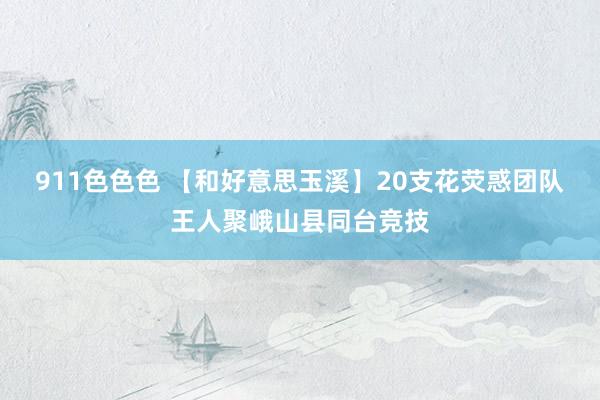911色色色 【和好意思玉溪】20支花荧惑团队王人聚峨山县同台竞技
