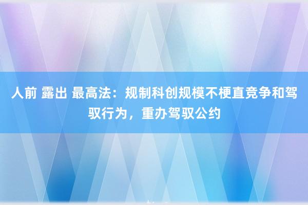 人前 露出 最高法：规制科创规模不梗直竞争和驾驭行为，重办驾驭公约